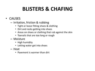 BLISTERS & CHAFING
• CAUSES
  – Irritation, friction & rubbing
     •   Tight or loose fitting shoes & clothing
     •   Dirt and rocks getting into shoes
     •   Areas on shoes or clothing that rub against the skin
     •   Toenails that are too long or rough
  – Moisture
     • High humidity
     • Letting water get into shoes
  – Heat
     • Pavement is warmer than dirt
 