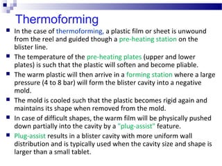 Thermoforming
 In the case of thermoforming, a plastic film or sheet is unwound
from the reel and guided though a pre-heating station on the
blister line.
 The temperature of the pre-heating plates (upper and lower
plates) is such that the plastic will soften and become pliable.
 The warm plastic will then arrive in a forming station where a large
pressure (4 to 8 bar) will form the blister cavity into a negative
mold.
 The mold is cooled such that the plastic becomes rigid again and
maintains its shape when removed from the mold.
 In case of difficult shapes, the warm film will be physically pushed
down partially into the cavity by a "plug-assist" feature.
 Plug-assist results in a blister cavity with more uniform wall
distribution and is typically used when the cavity size and shape is
larger than a small tablet.
 