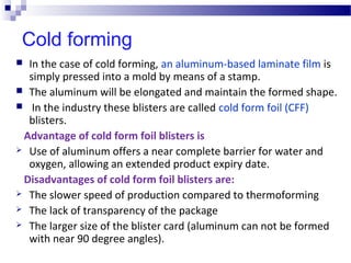 Cold forming
 In the case of cold forming, an aluminum-based laminate film is
simply pressed into a mold by means of a stamp.
 The aluminum will be elongated and maintain the formed shape.
 In the industry these blisters are called cold form foil (CFF)
blisters.
Advantage of cold form foil blisters is
 Use of aluminum offers a near complete barrier for water and
oxygen, allowing an extended product expiry date.
Disadvantages of cold form foil blisters are:
 The slower speed of production compared to thermoforming
 The lack of transparency of the package
 The larger size of the blister card (aluminum can not be formed
with near 90 degree angles).
 