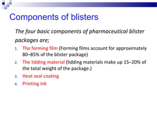 Components of blisters
The four basic components of pharmaceutical blister
packages are;
1. The forming film (Forming films account for approximately
80–85% of the blister package)
2. The lidding material (lidding materials make up 15–20% of
the total weight of the package.)
3. Heat seal coating
4. Printing ink
 