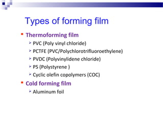 Types of forming film
 Thermoforming film
 PVC (Poly vinyl chloride)
 PCTFE (PVC/Polychlorotrifluoroethylene)
 PVDC (Polyvinylidene chloride)
 PS (Polystyrene )
 Cyclic olefin copolymers (COC)
 Cold forming film
 Aluminum foil
 