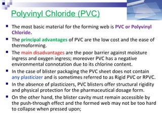 Polyvinyl Chloride (PVC)
 The most basic material for the forming web is PVC or Polyvinyl
Chloride.
 The principal advantages of PVC are the low cost and the ease of
thermoforming.
 The main disadvantages are the poor barrier against moisture
ingress and oxygen ingress; moreover PVC has a negative
environmental connotation due to its chlorine content.
 In the case of blister packaging the PVC sheet does not contain
any plasticizer and is sometimes referred to as Rigid PVC or RPVC.
 In the absence of plasticizers, PVC blisters offer structural rigidity
and physical protection for the pharmaceutical dosage form.
 On the other hand, the blister cavity must remain accessible by
the push-through effect and the formed web may not be too hard
to collapse when pressed upon;
 