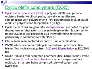 Cyclic olefin copolymers (COC)
 Cyclic olefin copolymers (COC) or polymers (COP) can provide
moisture barrier to blister packs, typically in multilayered
combinations with polypropylene (PP), polyethylene (PE), or glycol-
modified polyethylene terephthalate (PETg).
 Cyclic olefin resins are generally amorphous and are noted for good
thermoforming characteristics even in deep cavities, leading some
to use COC in blister packaging as a thermoforming enhancer,
particularly in combination with PP or PE.
 Films can be manufactured via coextrusion or lamination.
 WVTR values of commercial cyclic olefin-based pharmaceutical
blister films typically range from 0.20 to 0.35 g/m2/day at 38C/90%
RH.
 Unlike PVC and other common pharmaceutical barrier resins, cyclic
olefin resins do not contain chlorine or other halogens in their
molecular structure, being comprised solely of carbon and
hydrogen.
 