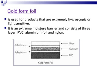 Cold form foil
 is used for products that are extremely hygroscopic or
light sensitive.
 It is an extreme moisture barrier and consists of three
layer: PVC, aluminium foil and nylon.
 