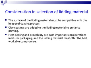 Consideration in selection of lidding material
 The surface of the lidding material must be compatible with the
heat-seal coating process.
 Clay coatings are added to the lidding material to enhance
printing.
 Heat-sealing and printability are both important considerations
in blister packaging, and the lidding material must offer the best
workable compromise.
 