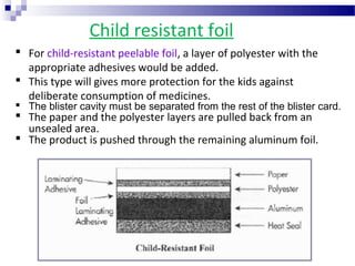 Child resistant foil
 For child-resistant peelable foil, a layer of polyester with the
appropriate adhesives would be added.
 This type will gives more protection for the kids against
deliberate consumption of medicines.
 The blister cavity must be separated from the rest of the blister card.
 The paper and the polyester layers are pulled back from an
unsealed area.
 The product is pushed through the remaining aluminum foil.
 