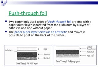 Push-through foil
 Two commonly used types of Push-through foil are-one with a
paper outer layer separated from the aluminum by a layer of
adhesive and one without paper.
 The paper outer layer serves as an aesthetic and makes it
possible to print on the back of the blister.
 