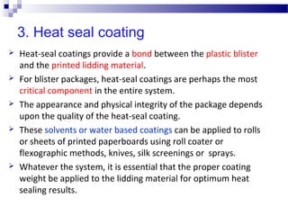 3. Heat seal coating
 Heat-seal coatings provide a bond between the plastic blister
and the printed lidding material.
 For blister packages, heat-seal coatings are perhaps the most
critical component in the entire system.
 The appearance and physical integrity of the package depends
upon the quality of the heat-seal coating.
 These solvents or water based coatings can be applied to rolls
or sheets of printed paperboards using roll coater or
flexographic methods, knives, silk screenings or sprays.
 Whatever the system, it is essential that the proper coating
weight be applied to the lidding material for optimum heat
sealing results.
 