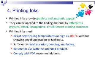 4. Printing Inks
 Printing inks provide graphics and aesthetic appeal.
 They can be applied to the lidding material by letterpress,
gravure, offset, flexographic, or silk-screen printing processes
 Printing inks must
 Resist heat sealing temperatures as high as 300 °C without
showing any discoloration or tackiness.
 Sufficiently resist abrasion, bending, and fading.
 Be safe for use with the intended product.
 Comply with FDA recommendations.
 