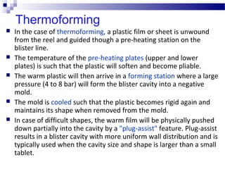 Thermoforming
 In the case of thermoforming, a plastic film or sheet is unwound
from the reel and guided though a pre-heating station on the
blister line.
 The temperature of the pre-heating plates (upper and lower
plates) is such that the plastic will soften and become pliable.
 The warm plastic will then arrive in a forming station where a large
pressure (4 to 8 bar) will form the blister cavity into a negative
mold.
 The mold is cooled such that the plastic becomes rigid again and
maintains its shape when removed from the mold.
 In case of difficult shapes, the warm film will be physically pushed
down partially into the cavity by a "plug-assist" feature. Plug-assist
results in a blister cavity with more uniform wall distribution and is
typically used when the cavity size and shape is larger than a small
tablet.
 