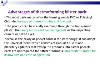 Advantages of thermoforming blister pack:
The most basic material for the forming web is PVC or Polyvinyl
Chloride, for ease of thermoforming and low cost.
The product can be visually examined through the transparent
plastic. The faulty blister card can be rejected via the inspecting
camera or naked eyes.
Because the cavity or pocket contain the item snugly, it can adopt
the universal feeder which consists of circular brushes and
planetary agitators that sweep the products into blister pockets.
Parts are not required for different formats. This feeder is noted for
its low cost and ease of operation.
 