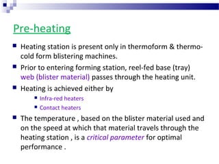 Pre-heating
 Heating station is present only in thermoform & thermo-
cold form blistering machines.
 Prior to entering forming station, reel-fed base (tray)
web (blister material) passes through the heating unit.
 Heating is achieved either by
 Infra-red heaters
 Contact heaters
 The temperature , based on the blister material used and
on the speed at which that material travels through the
heating station , is a critical parameter for optimal
performance .
 