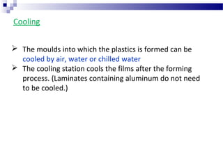 Cooling
 The moulds into which the plastics is formed can be
cooled by air, water or chilled water
 The cooling station cools the films after the forming
process. (Laminates containing aluminum do not need
to be cooled.)
 