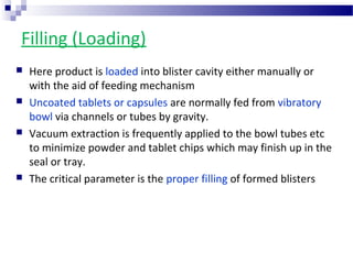 Filling (Loading)
 Here product is loaded into blister cavity either manually or
with the aid of feeding mechanism
 Uncoated tablets or capsules are normally fed from vibratory
bowl via channels or tubes by gravity.
 Vacuum extraction is frequently applied to the bowl tubes etc
to minimize powder and tablet chips which may finish up in the
seal or tray.
 The critical parameter is the proper filling of formed blisters
 