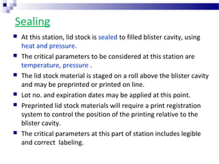 Sealing
 At this station, lid stock is sealed to filled blister cavity, using
heat and pressure.
 The critical parameters to be considered at this station are
temperature, pressure .
 The lid stock material is staged on a roll above the blister cavity
and may be preprinted or printed on line.
 Lot no. and expiration dates may be applied at this point.
 Preprinted lid stock materials will require a print registration
system to control the position of the printing relative to the
blister cavity.
 The critical parameters at this part of station includes legible
and correct labeling.
 