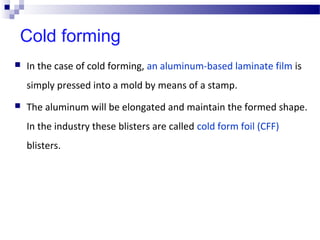 Cold forming
 In the case of cold forming, an aluminum-based laminate film is
simply pressed into a mold by means of a stamp.
 The aluminum will be elongated and maintain the formed shape.
In the industry these blisters are called cold form foil (CFF)
blisters.
 