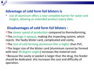Advantage of cold form foil blisters is
 Use of aluminum offers a near complete barrier for water and
oxygen, allowing an extended product expiry date.
Disadvantages of cold form foil blisters :
The slower speed of production compared to thermoforming;
The package is opaque, making the inspecting system, which
rejects the faulty blister card, complicated and costly.
The cost of cold forming aluminium film is higher than PVC.
The larger size of the blister card (aluminium cannot be formed
with near 90 degree angles) increases the material cost.
Because the cavity or pocket is larger than the drug, the feeder
should be dedicated. this increases the cost and difficulty of
operation.
 