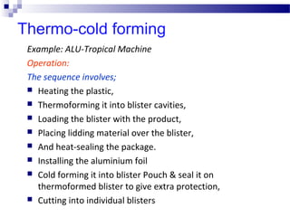 Thermo-cold forming
Example: ALU-Tropical Machine
Operation:
The sequence involves;
 Heating the plastic,
 Thermoforming it into blister cavities,
 Loading the blister with the product,
 Placing lidding material over the blister,
 And heat-sealing the package.
 Installing the aluminium foil
 Cold forming it into blister Pouch & seal it on
thermoformed blister to give extra protection,
 Cutting into individual blisters
 