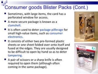 Consumer goods Blister Packs (Cont.)
 Sometimes, with large items, the card has a
perforated window for access.
 A more secure package is known as a
clamshell.
 It is often used to deter package pilferage for
small high-value items, such as consumer
electronics.
 It consists of either two pre-formed plastic
sheets or one sheet folded over onto itself and
fused at the edges. They are usually designed
to be difficult to open by hand so as to deter
tampering.
 A pair of scissors or a sharp knife is often
required to open them (although often
coming in the same package).
 