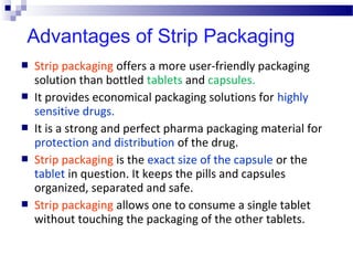  Strip packaging offers a more user-friendly packaging
solution than bottled tablets and capsules.
 It provides economical packaging solutions for highly
sensitive drugs.
 It is a strong and perfect pharma packaging material for
protection and distribution of the drug.
 Strip packaging is the exact size of the capsule or the
tablet in question. It keeps the pills and capsules
organized, separated and safe.
 Strip packaging allows one to consume a single tablet
without touching the packaging of the other tablets.
Advantages of Strip Packaging
 
