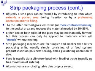  Basically a strip pack can be formed by introducing an item which
extends a pocket area during insertion or by a preforming
operation prior to filling.
 As the latter method gives less strain (or more controlled forming)
to the pocket area and reduces the material needed by 20–35%,
 Either one or both sides of the plies may be mechanically formed,
but this process can only be applied to materials which will
‘stretch’ without tearing.
 Strip packaging machines are far simpler and smaller than blister
packaging units, usually simply consisting of a feed system,
product insertion plus heat sealing, and a guillotining operation to
size.
 Feed is usually via a vibratory bowl with feeding tracks (usually up
to a maximum of sixteen).
 Alternatives are a rotating table plus drop or sweep.
 