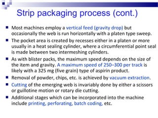  Most machines employ a vertical feed (gravity drop) but
occasionally the web is run horizontally with a platen type sweep.
 The pocket area is created by recesses either in a platen or more
usually in a heat sealing cylinder, where a circumferential point seal
is made between two intermeshing cylinders.
 As with blister packs, the maximum speed depends on the size of
the item and gravity. A maximum speed of 250–300 per track is
likely with a 325 mg (five grain) type of aspirin product.
 Removal of powder, chips, etc. is achieved by vacuum extraction.
 Cutting of the emerging web is invariably done by either a scissors
or guillotine motion or rotary die cutting.
 Additional stages which can be incorporated into the machine
include printing, perforating, batch coding, etc.
 