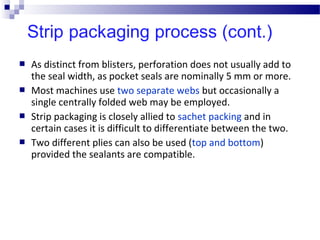  As distinct from blisters, perforation does not usually add to
the seal width, as pocket seals are nominally 5 mm or more.
 Most machines use two separate webs but occasionally a
single centrally folded web may be employed.
 Strip packaging is closely allied to sachet packing and in
certain cases it is difficult to differentiate between the two.
 Two different plies can also be used (top and bottom)
provided the sealants are compatible.
 
