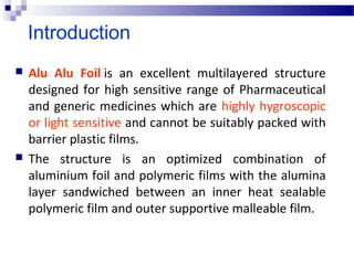Introduction
 Alu Alu Foil is  an  excellent  multilayered  structure 
designed for high sensitive range of Pharmaceutical 
and generic medicines which are highly hygroscopic 
or light sensitive and cannot be suitably packed with 
barrier plastic films. 
 The  structure  is  an  optimized  combination  of 
aluminium foil and polymeric films with the alumina 
layer  sandwiched  between  an  inner  heat  sealable 
polymeric film and outer supportive malleable film.
 