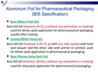 Aluminium Foil for Pharmaceutical Packaging
(BIS Specification)
 Bare Blister Pack Foil
Bare foil (of thickness 20-25 µ without any lamination or coating) 
used for blister pack application for pharmaceutical packaging 
usually after coating. 
 Coated Blister Pack Foil
Bare foil (of thickness 0.20-25 µ) with one side coated with heat 
seal lacquer and the other side with primer or printed, used 
for blister pack application in pharmaceutical packaging. 
 Bare Pharma Strip Pack Foil
Bare foil (of thickness 30-40 µ without any lamination or coating) 
used for strip pack application for pharmaceutical packaging.
 