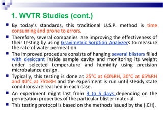 1. WVTR Studies (cont.)
 By  today’s  standards,  this  traditional  U.S.P.  method  is  time 
consuming and prone to errors. 
 Therefore, several companies  are improving the effectiveness of 
their testing by using Gravimetric Sorption Analyzers to measure 
the rate of water permeation.
 The improved procedure consists of hanging several blisters filled 
with  desiccant  inside  sample  cavity  and  monitoring  its  weight 
under  selected  temperature  and  humidity  using  precision 
microbalance design. 
 Typically, this testing is done at 25°C at 60%RH, 30°C at 65%RH 
and 40°C at 75%RH and the experiment is run until steady state 
conditions are reached in each case.
 An  experiment  might  last  from  3  to  5  days  depending  on  the 
permeation properties of the particular blister material. 
 This testing protocol is based on the methods issued by the (ICH).
 