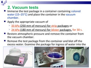 2. Vacuum tests
 Immerse the test package in a container containing colored 
water (15–25°C) and place the container in the vacuum 
chamber.
 Apply the appropriate vacuum of 
 33 kPa (250 mm of mercury) for strip packages or 
 24 kPa (180 mm of mercury) for blister packages, for 30 s. 
 Restore atmospheric pressure and remove the container from 
the vacuum chamber.
 Remove the test package from the container and blot off the 
excess water. Examine the package for ingress of water into the 
pockets.
 