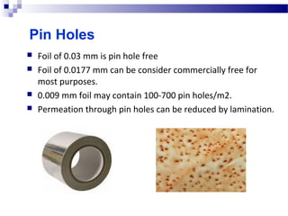 Pin Holes
 Foil of 0.03 mm is pin hole free
 Foil of 0.0177 mm can be consider commercially free for 
most purposes.
 0.009 mm foil may contain 100-700 pin holes/m2.
 Permeation through pin holes can be reduced by lamination. 
 
 