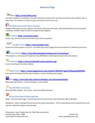Resource Page


       Blist http://www.blist.com/
Use blist to publish lists and data on the web. Upload your Excel or CSV, and then post a blist in your website, wiki, or
blog. There's no software to install, no sign-up required, and it's free to use.


     OneNote Microsoft Office Product
OneNote 2007 helps you save, organize, and retrieve notes and information. With powerful search tools and shared
notebooks, OneNote makes it easier for people to work together.


     EverNote http://evernote.com/
Create, clip, and share notes on the web and see them everywhere


          Google Forms http://www.google.com/
Create forms that students can fill out – all answers go to your Google Docs account where it is tallied for ease of use.


      ScreenSteps http://www.bluemangolearning.com/screensteps/
This program is a very easy and inexpensive way ($40-$60) to create step by step tutorials with pictures.


     Camtasia http://www.techsmith.com/camtasia.asp
Screen recording and narration software



     Jing Project http://www.jingproject.com/?gclid=CMOt9M_ikpoCFQ6jagodKXkfMw
Free version of Camtasia (by the same company) – Screen recording and narration


     NVU http://www.jhu.edu/advancedonline/nvu/download.html
Web authoring software – create web pages or online syllabi.


     Out Of Office Assistant
Microsoft Office Outlook. Go to Tools – then Out of Office Assistant


     Discussion Board Subscriptions
Angel – Communication Page – Find the specific forum and click the subscribe button right underneath.

Blackboard – When creating the forum be sure you allow subscriptions. Then to subscribe go into the specific forum and
click the “subscribe” button on the top right.


Presentation: How To Make Your Life “Blist”fully Less Stressful
Charlene Gore, May 7, 2009                                                                  Contact info:
Teaching & Learning Conference                                                email: cgore@tacomacc.edu
 