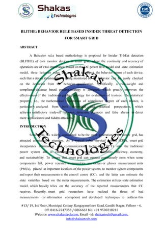 #13/ 19, 1st Floor, Municipal Colony, Kangayanellore Road, Gandhi Nagar, Vellore – 6.
Off: 0416-2247353 / 6066663 Mo: +91 9500218218
Website: www.shakastech.com, Email - id: shakastech@gmail.com,
info@shakastech.com
BLITHE: BEHAVIOR RULE BASED INSIDER THREAT DETECTION
FOR SMART GRID
ABSTRACT
A Behavior ruLe based methodology is proposed for Insider THrEat detection
(BLITHE) of data monitor devices in smart grid, where the continuity and accuracy of
operations are of vital importance. Based on the DC power flow model and state estimation
model, three behavior rules are extracted to depict the behavior norms of each device,
such that a device (trustee) that is being monitored on its behavior can be easily checked
on the deviation from the behavior specification. Specifically, a rule-weight and
compliance-distance based grading strategy is designed, which greatly improves the
effectiveness of the traditional grading strategy for evaluation of trustees. The statistical
property, i.e., the mathematical expectation of compliance degree of each trustee, is
particularly analyzed from both theoretical and practical perspectives, which
achieves satisfactory trade-off between detection accuracy and false alarms to detect
more sophisticated and hidden attackers.
INTRODUCTION
Smart grid, as widely considered to be the next generation of the power grid, has
attracted considerable attention. As a typical cyber-physical system (CPS), smart grid
incorporates information and communications technology (ICT) into the traditional
power system and is characterized by sophisticated reliability, efficiency, economy,
and sustainability. To ensure that smart grid can operate continuously even when some
components fail, power research communities use meters or phasor measurement units
(PMUs), placed at important locations of the power system, to monitor system components
and report their measurements to the control centre (CC), and the latter can estimate the
state variables based on the meter measurements. The estimation utilizes state estimation
model, which heavily relies on the accuracy of the reported measurements that CC
receives. Recently, smart grid researchers have realized the threat of bad
measurements (or information corruption) and developed techniques to address this
 