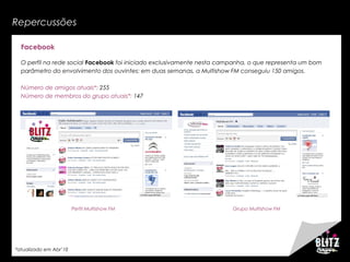 Repercussões
Facebook
O perfil na rede social Facebook foi iniciado exclusivamente nesta campanha, o que representa um bom
parâmetro do envolvimento dos ouvintes: em duas semanas, a Multishow FM conseguiu 150 amigos.
Número de amigos atuais*: 255
Número de membros do grupo atuais*: 147
Perfil Multishow FM Grupo Multishow FM
*atualizado em Abr’10
 
