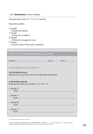 3.er momento: Práctica individual

Individualmente titular: 6.º, 7.º, 8.º, 9.º, párrafos.

Respuestas posibles:

6.º párrafo:
     Empleo del alambre.
7.º párrafo:
     Fabricación de alfileres.
8.º párrafo:
     Fabricación de agujas de coser.
9.º párrafo:
     En qué se basa la fabricación de alambre.



FICHA PARA EL TRABAJO INDIVIDUAL DEL ALUMNO


Nombre:......................................................................... Curso:............. Fecha:.....................


Actividades de la lección 5.ª

  Actividad primera:
Representa en esta línea el proceso de fabricación del alambre:


   Actividad segunda:
Invéntate títulos para los párrafos 6.º, 7.º, 8.º y 9.º.

   Párrafo 6.º
      Título: ......................................................................................................................................

   Párrafo 7.º
      Título: ......................................................................................................................................

   Párrafo 8.º
      Título: ......................................................................................................................................

   Párrafo 9.º
      Título: ......................................................................................................................................




CÓMO DISEÑAR ACTIVIDADES DE COMPRENSIÓN LECTORA. 3. er ciclo de Primaria y 1. er ciclo de la ESO
Segunda parte. Actividades para mejorar la lectura comprensiva en el aula
                                                                                                                                                       105
 