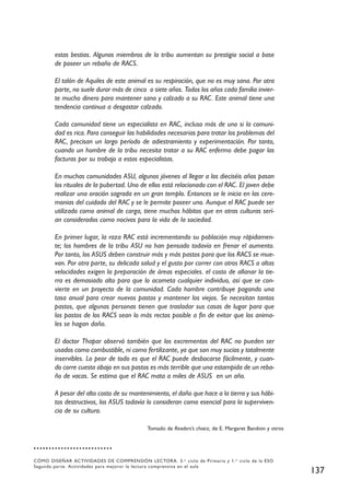 estas bestias. Algunos miembros de la tribu aumentan su prestigio social a base
        de poseer un rebaño de RACS.

        El talón de Aquiles de este animal es su respiración, que no es muy sana. Por otra
        parte, no suele durar más de cinco o siete años. Todos los años cada familia invier-
        te mucho dinero para mantener sano y calzado a su RAC. Este animal tiene una
        tendencia continua a desgastar calzado.

        Cada comunidad tiene un especialista en RAC, incluso más de uno si la comuni-
        dad es rica. Para conseguir las habilidades necesarias para tratar los problemas del
        RAC, precisan un largo período de adiestramiento y experimentación. Por tanto,
        cuando un hombre de la tribu necesita tratar a su RAC enfermo debe pagar las
        facturas por su trabajo a estos especialistas.

        En muchas comunidades ASU, algunos jóvenes al llegar a los dieciséis años pasan
        los rituales de la pubertad. Uno de ellos está relacionado con el RAC. El joven debe
        realizar una oración sagrada en un gran templo. Entonces se le inicia en las cere-
        monias del cuidado del RAC y se le permite poseer uno. Aunque el RAC puede ser
        utilizado como animal de carga, tiene muchos hábitos que en otras culturas serí-
        an considerados como nocivos para la vida de la sociedad.

        En primer lugar, la raza RAC está incrementando su población muy rápidamen-
        te; los hombres de la tribu ASU no han pensado todavía en frenar el aumento.
        Por tanto, los ASUS deben construir más y más pastos para que los RACS se mue-
        van. Por otra parte, su delicada salud y el gusto por correr con otros RACS a altas
        velocidades exigen la preparación de áreas especiales. el costo de allanar la tie-
        rra es demasiado alto para que lo acometa cualquier individuo, así que se con-
        vierte en un proyecto de la comunidad. Cada hombre contribuye pagando una
        tasa anual para crear nuevos pastos y mantener los viejos. Se necesitan tantos
        pastos, que algunas personas tienen que trasladar sus casas de lugar para que
        los pastos de los RACS sean lo más rectos posible a fin de evitar que los anima-
        les se hagan daño.

        El doctor Thapar observó también que los excrementos del RAC no pueden ser
        usados como combustible, ni como fertilizante, ya que son muy sucios y totalmente
        inservibles. Lo peor de todo es que el RAC puede desbocarse fácilmente, y cuan-
        do corre cuesta abajo en sus pastos es más terrible que una estampida de un reba-
        ño de vacas. Se estima que el RAC mata a miles de ASUS en un año.

        A pesar del alto costo de su mantenimiento, el daño que hace a la tierra y sus hábi-
        tos destructivos, los ASUS todavía lo consideran como esencial para la superviven-
        cia de su cultura.

                                             Tomado de Readers’s choice, de E. Margaret Bandoin y otros




CÓMO DISEÑAR ACTIVIDADES DE COMPRENSIÓN LECTORA. 3. er ciclo de Primaria y 1. er ciclo de la ESO
Segunda parte. Actividades para mejorar la lectura comprensiva en el aula
                                                                                                          137
 