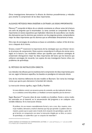 Otras investigaciones demuestran la eficacia de distintos procedimientos y métodos
para enseñar la comprensión de las ideas importantes.


ALGUNOS MÉTODOS PARA ENSEÑAR A EXTRAER LAS IDEAS IMPORTANTES

Memory149 comprobó el efecto de un método consistente en ofrecer antes de la lectura
una serie de preguntas que la encaminaban. La tarea consistía en comprender las ideas
importantes en textos expositivos que implicaban relaciones de causa-efecto. Los resulta-
dos demuestran que los alumnos que contaron con las preguntas previas, comprendieron
mejor las ideas importantes que los alumnos que se enfrentaban directamente al texto.

Otro tipo de estrategias de enseñanza se basan en actividades a realizar al hilo de la lec-
tura o después de la misma.

Graves y Lewin150 mostraron la importancia de las estrategias que usa el lector duran-
te el proceso de comprensión. Estos autores comprobaron la eficacia de ciertas estra-
tegias en la lectura. Los resultados indican que aquellos que utilizaron estrategias de
comprensión distinguieron mejor las ideas importantes del texto que los lectores que
utilizaron estrategias de recuerdo. Los sujetos de esta investigación fueron niños con
problemas de aprendizaje.


EL MÉTODO DE INSTRUCCIÓN DIRECTA

Los métodos más eficaces para la enseñanza de la comprensión de ideas importantes pare-
cen ser, según la literatura específica, los basados en paradigmas de instrucción directa.

Uno de los máximos defensores de este modelo es Baumann. Son varias las investiga-
ciones que aporta para demostrar la bondad del método.

La instrucción directa significa, según Duffy y Roehler:

      Un tema didáctico central, una secuencia precisa de contenido, una alta implicación del alum-
      no, un cuidadoso control del profesor y un feedback correctivo específico para los alumnos151.

Según Baumann152 el punto clave de este modelo es el profesor, frente a otros mode-
los centrados en el material, en la secuenciación del programa o en cualquier otra
variable didáctica. En la instrucción directa:

      El profesor, de una manera razonablemente formal y cara a cara, dice, muestra, cons-
      truye modelos, demuestra, enseña la destreza que hay que aprender. La palabra clave es
      maestro, puesto que es quien está al mando de la situación de aprendizaje y quien diri-
      ge la lección, en comparación con tener la instrucción dirigida por un libro, un centro
      de aprendizaje, un cuadernillo o por un conjunto de materiales153.


CÓMO DISEÑAR ACTIVIDADES DE COMPRENSIÓN LECTORA. 3. er ciclo de Primaria y 1. er ciclo de la ESO
4. La mejora de la comprensión lectora
                                                                                                       47
 