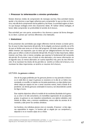Procesar la información a niveles profundos

Existen diversos niveles de comprensión de mensajes escritos. Esta actividad intenta
ayudar a los alumnos a que hagan esfuerzos para comprender lo que se dice en la lec-
tura, más allá de la comprensión de las palabras y las frases. La actividad sugiere al alum-
no que busque analogías entre dos situaciones dadas. Al realizar dichas analogías, el
lector debe comprender en profundidad el sentido de la lectura.

Esta actividad, por otra parte, acostumbra a los alumnos a pensar de forma divergen-
te; es decir, a pensar por caminos diferentes a los habituales.

   Sintetizar

Se les presentan dos actividades que exigen diferente nivel de síntesis: a) titular párra-
fos, b) sacar la idea importante del párrafo. Se ha elegido una lectura sencilla con el fin
de que se facilite esta tarea en el inicio del programa. Al titular párrafos, los alumnos
deben inventar una expresión, que no tiene que ser obligatoriamente una frase com-
pleta, que se refiera a todo el contenido del párrafo. Al sacar la idea importante, deben
inventar una frase, más o menos compleja, que exprese lo fundamental del contenido
del párrafo. En el primer caso, el título es más abarcador y da menos información; en
el segundo caso, es menos abarcador, en cuanto especifica más, pero da más informa-
ción. Si se reuniesen los títulos de los párrafos se tendría un índice de la lectura, si se
reuniesen las ideas importantes, se tendría un resumen de la lectura.



LECTURA. La gamuza o rebeco

        Uno de los juegos preferidos por las gamuzas jóvenes es muy parecido al descen-
        so en estilo libre en esquí: la gamuza se encarama en lo alto de un helero muy
        escarpado, se acuclilla, se impulsa con las patas posteriores y se deja deslizar pen-
        diente abajo por espacio de cien o ciento cincuenta metros, hasta el fondo de la
        pendiente. Las demás gamuzas contemplan la escena y van descendiendo cuando
        les llega el turno.

        Este «espíritu deportivo» ofrece la medida de las excelentes facultades de la gamu-
        za, su amor a la vida comunitaria y la maravillosa organización de sus pequeños
        grupos. La gamuza es una trepadora extraordinaria, una óptima saltadora, está
        dotada de olfato, vista y memoria notabilísimos, conoce todos los secretos de la
        montaña y sabe prever los cambios climáticos.

        Las hembras y los individuos jóvenes viven en manadas. Al parecer –si bien algu-
        nos especialistas lo niegan–, la hembra jefe es elegida por sus compañeras y
        depuesta si no se muestra capaz de su misión.



CÓMO DISEÑAR ACTIVIDADES DE COMPRENSIÓN LECTORA. 3. er ciclo de Primaria y 1. er ciclo de la ESO
Segunda parte. Actividades para mejorar la lectura comprensiva en el aula
                                                                                                   67
 