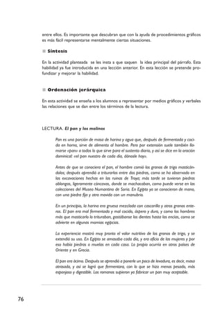 entre ellos. Es importante que descubran que con la ayuda de procedimientos gráficos
     es más fácil representarse mentalmente ciertas situaciones.

        Síntesis

     En la actividad planteada se les insta a que saquen la idea principal del párrafo. Esta
     habilidad ya fue introducida en una lección anterior. En esta lección se pretende pro-
     fundizar y mejorar la habilidad.


        Ordenación jerárquica

     En esta actividad se enseña a los alumnos a representar por medios gráficos y verbales
     las relaciones que se dan entre los términos de la lectura.



     LECTURA. El pan y los molinos

            Pan es una porción de masa de harina y agua que, después de fermentada y coci-
            da en horno, sirve de alimento al hombre. Pero por extensión suele también lla-
            marse «pan» a todos lo que sirve para el sustento diario, y así se dice en la oración
            dominical: «el pan nuestro de cada día, dánosle hoy».

            Antes de que se conociera el pan, el hombre comió los granos de trigo masticán-
            dolos; después aprendió a triturarlos entre dos piedras, como se ha observado en
            las excavaciones hechas en las ruinas de Troya; más tarde se tuvieron piedras
            oblongas, ligeramente cóncavas, donde se machacaban, como puede verse en las
            colecciones del Museo Numantino de Soria. En Egipto ya se conocieron de mano,
            con una piedra fija y otra movida con un manubrio.

            En un principio, la harina era gruesa mezclada con cascarilla y otros granos ente-
            ros. El pan era mal fermentado y mal cocido, áspero y duro, y como los hombres
            más que masticarlo lo trituraban, gastábanse los dientes hasta las encías, como se
            advierte en algunas momias egipcias.

            La experiencia mostró muy pronto el valor nutritivo de los granos de trigo, y se
            extendió su uso. En Egipto se amasaba cada día, y era oficio de las mujeres y por
            eso había piedras o muelas en cada casa. Lo propio ocurría en otros países de
            Oriente y en Grecia.

            El pan era ácimo. Después se aprendió a ponerle un poco de levadura, es decir, masa
            atrasada, y así se logró que fermentara, con lo que se hizo menos pesado, más
            esponjoso y digestible. Los romanos supieron ya fabricar un pan muy aceptable.




76
 