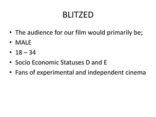 BLITZEDThe film would have a loyal niche audience. This is good for this type of film as financially it isn’t a big risk but has potential to do well for the parties involved.Secondary target audiences aren’t likely for this film, but in terms of target audiences, male aged 18-34 independent film fans is rather popular. Out of the people who were shown the film, the target audience did react positively.