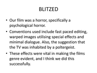 BLITZEDOur film was a horror, specifically a psychological horror. Conventions used include fast paced editing, warped images utilising special effects and minimal dialogue. Also, the suggestion that the TV was inhabited by a poltergeist.These effects were vital in making the films genre evident, and I think we did this successfully.