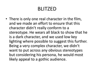 The film is a surreal one which wouldn’t really have a mainstream audience. In creating an independent film, we have represented film fans who look for something different that doesn’t necessarily follow strict story conventions. BLITZEDThere is only one real character in the film, and we made an effort to ensure that this character didn’t really conform to a stereotype. He wears all black to show that he is a dark character, and we used low key lighting where possible to suggest this further. Being a very complex character, we didn’t want to put across any obvious stereotypes but considering his persona, he would most likely appeal to a gothic audience.BLITZEDThe main character somewhat conforms to the stereotype of an insane, dark individual. He wears all black and speaks softly, and the evil laugh used is somewhat stereotypical of a dark character. Despite this, such a quiet and complex main character is a rarity.