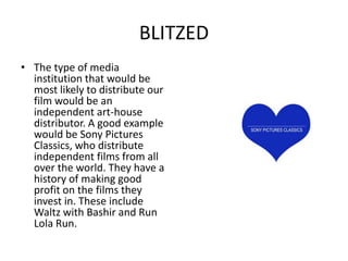 BLITZEDI believe that our film would have international appeal. This is because the dialogue is minimal, and the film relies mostly on imagery to intrigue the viewer. I think the storyline would be only slightly harder to follow for international audiences as the dialogue is not the most important part of our film. The crossover potential for this film is certainly visible. I believe they would back it because it is a risky film, and with that comes innovation, something Sony Pictures Classics pride themselves on.