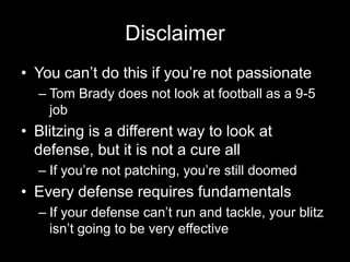 Disclaimer
• You can’t do this if you’re not passionate
– Tom Brady does not look at football as a 9-5
job
• Blitzing is a different way to look at
defense, but it is not a cure all
– If you’re not patching, you’re still doomed
• Every defense requires fundamentals
– If your defense can’t run and tackle, your blitz
isn’t going to be very effective
 