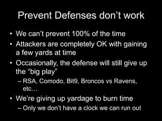Prevent Defenses don’t work
• We can’t prevent 100% of the time
• Attackers are completely OK with gaining
a few yards at time
• Occasionally, the defense will still give up
the “big play”
– RSA, Comodo, Bit9, Broncos vs Ravens,
etc…
• We’re giving up yardage to burn time
– Only we don’t have a clock we can run out
 