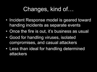 Changes, kind of…
• Incident Response model is geared toward
handing incidents as separate events
• Once the fire is out, it’s business as usual
• Good for handling viruses, isolated
compromises, and casual attackers
• Less than ideal for handling determined
attackers
 