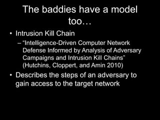 The baddies have a model
too…
• Intrusion Kill Chain
– “Intelligence-Driven Computer Network
Defense Informed by Analysis of Adversary
Campaigns and Intrusion Kill Chains”
(Hutchins, Cloppert, and Amin 2010)
• Describes the steps of an adversary to
gain access to the target network
 