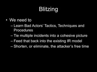 Blitzing
• We need to
– Learn Bad Actors’ Tactics, Techniques and
Procedures
– Tie multiple incidents into a cohesive picture
– Feed that back into the existing IR model
– Shorten, or eliminate, the attacker’s free time
 