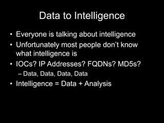 Data to Intelligence
• Everyone is talking about intelligence
• Unfortunately most people don’t know
what intelligence is
• IOCs? IP Addresses? FQDNs? MD5s?
– Data, Data, Data, Data
• Intelligence = Data + Analysis
 